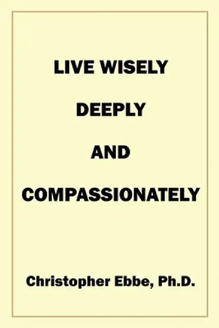 Live Wisely, Deeply, and Compassionately by Christopher Earl Ebbe