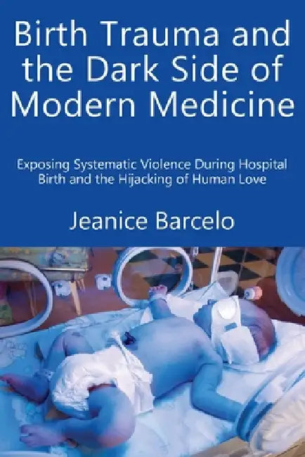 Birth Trauma and the Dark Side of Modern Medicine: Exposing Systematic Violence During Hospital Birth and the Hijacking of Human Love by Jeanice Barcelo