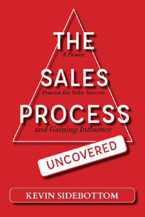 The Sales Process Uncovered: A Proven for Sales Success and Gaining Influence by Kevin Sidebottom