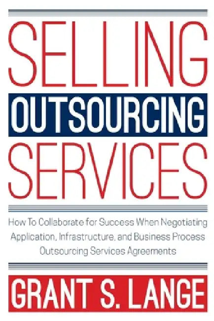 Selling Outsourcing Services: How to Collaborate for Success When Negotiating Application, Infrastructure, and Business Process Outsourcing Services by Grant S. Lange