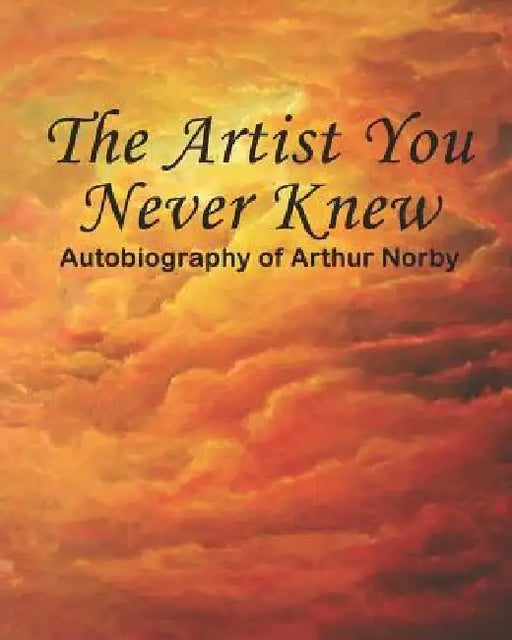The Artist You Never Knew: Autobiography of Arthur Norby by Arthur H. Norby