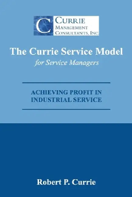 The Currie Service Model for Service Managers: Achieving Profit Potential in Industrial Service by Robert Currie