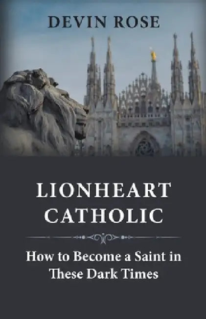 Lionheart Catholic: How To Become a Saint In These Dark Times by Devin Rose