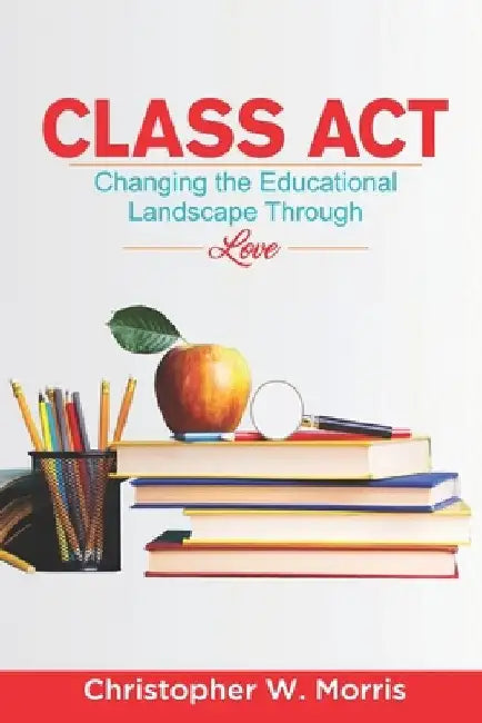 Class Act: Changing the Educational Landscape Through Love by Christopher W. Morris