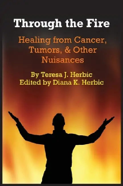 Through the Fire: Healing from Cancer, Tumors, & Other Nuisances by Teresa J. Herbic