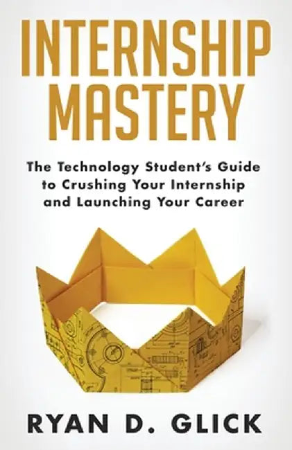 Internship Mastery: The Technology Student's Guide to Crushing Your Internship and Launching Your Career by Ryan D. Glick