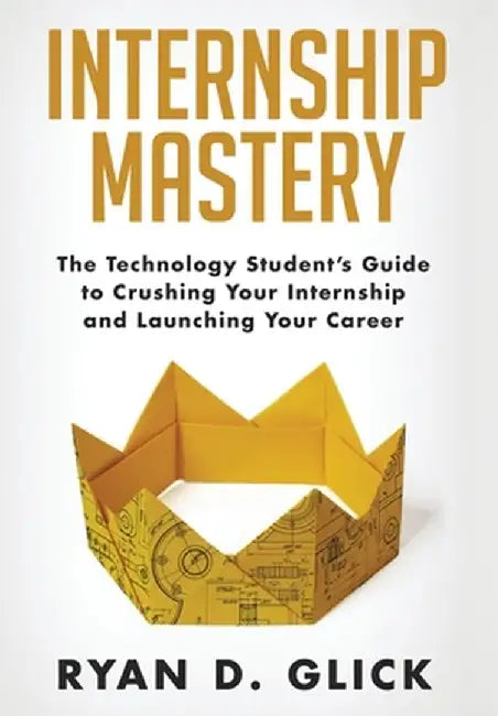 Internship Mastery: The Technology Student's Guide to Crushing Your Internship and Launching Your Career by Ryan D. Glick