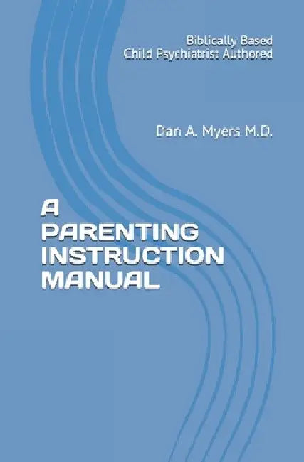 A Parenting Instruction Manual: (Biblically Based - Child Psychiatrist Authored) by Dan A. Myers M. D.