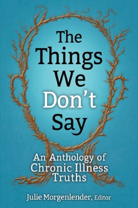 The Things We Don't Say: An Anthology of Chronic Illness Truths by Julie Morgenlender