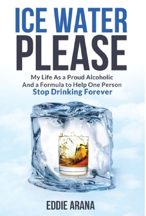 Ice Water Please: My Life As a Proud Alcoholic And a Formula to Help One Person Stop Drinking Forever by Edward A. Arana