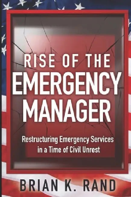 Rise of the Emergency Manager: Restructuring Emergency Services During a Time of Civil Unrest by Brian K. Rand