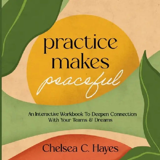 Practice Makes Peaceful: An Interactive Workbook to Deepen Connection with Your Teams & Dreams by Chelsea C. Hayes