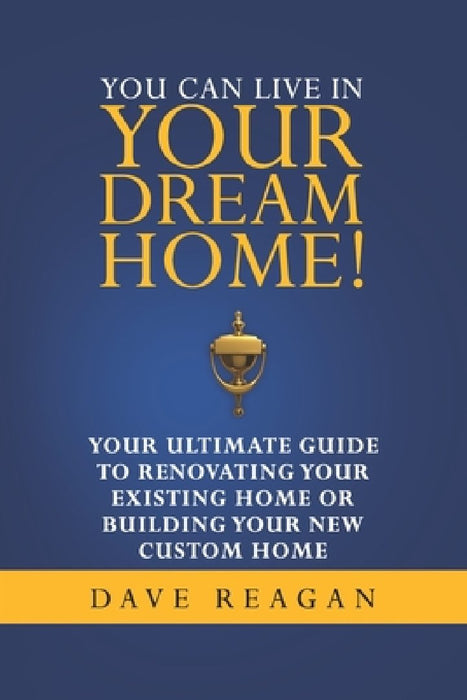 You Can Live In Your Dream Home!: Your Ultimate Guide To Renovating Your Existing Home or Building Your New Custom Home by Dave Reagan