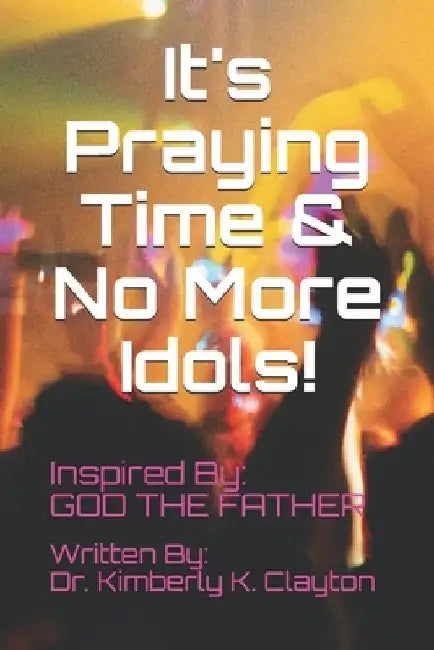 It's Praying Time & NO MORE IDOLS! by Kimberly K. Clayton