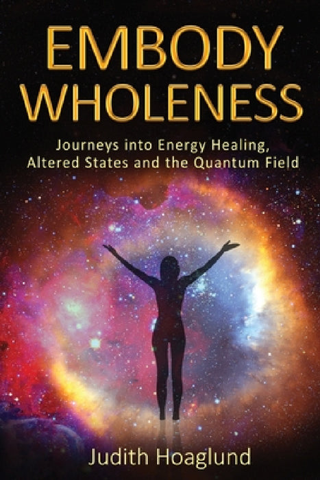 Embody Wholeness: Journeys into Energy Healing, Altered States and the Quantum Field by Judith Hoaglund
