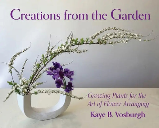 Creations from the Garden: Growing Plants for the Art of Flower Arranging by Kaye Vosburgh