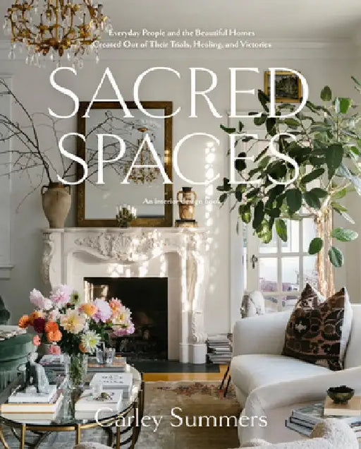 Sacred Spaces: Everyday People and the Beautiful Homes Created Out of Their Trials, Healing, and Victories by Carley Summers