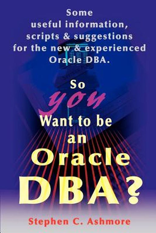 So You Want To Be An Oracle Dba?: Some Useful Information, Scripts and Suggestions for the New and Experienced Oracle DBA by Stephen C. Ashmore