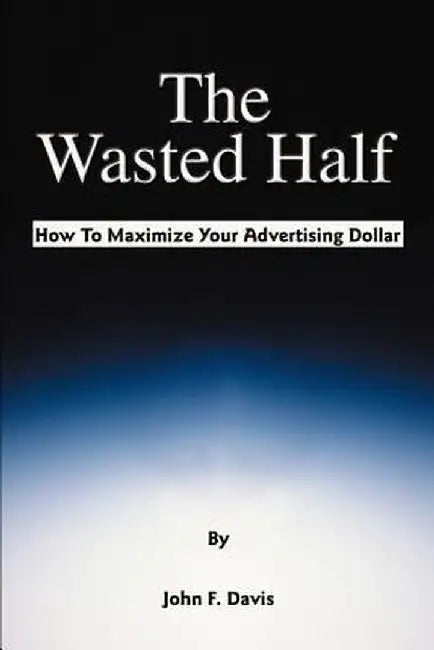 The Wasted Half: How to Maximize Your Advertising Dollar by John F. Davis
