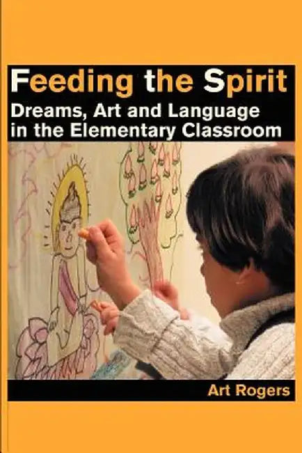 Feeding the Spirit: Dreams, Art and Language in the Elementary Classroom by Art Rogers