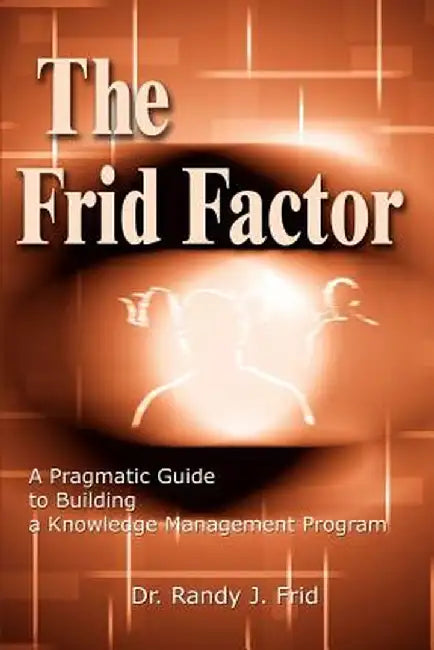 The Frid Factor: A Pragmatic Guide to Building a Knowledge Management Program by Randy J. Frid
