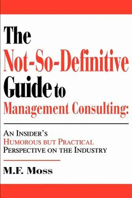 The Not-So-Definitive Guide to Management Consulting: An Insider's Humorous But Practical Perspective on the Industry by M. F. Moss