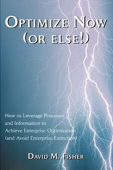 Optimize Now (or Else!): How to Leverage Processes and Information to Achieve Enterprise Optimization (and Avoid Enterprise Extinction) by David M. Fisher