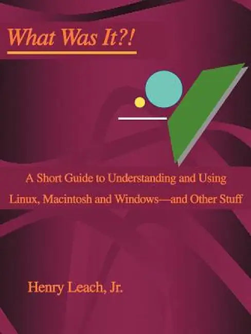 What Was It?!: A Short Guide to Understanding and Using Linux, Macintosh and Windows--And Other Stuff by Henry, Jr. Leach