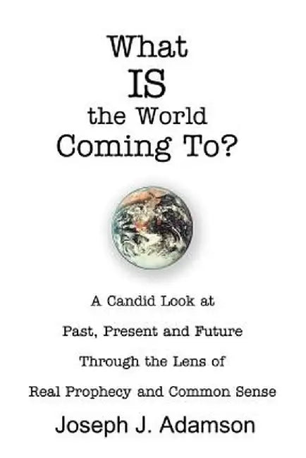 What Is the World Coming To?: A Candid Look at Past, Present and Future Through the Lens of Real Prophecy and Common Sense by Joseph J. Adamson