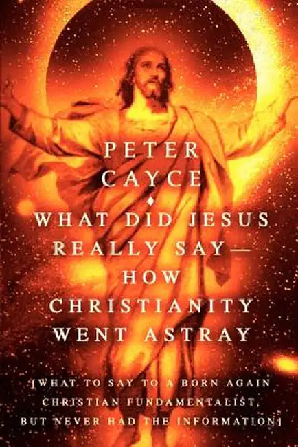 What Did Jesus Really Say-How Christianity Went Astray: [What to Say to a Born Again Christian Fundamentalist, But Never Had the Information] by Peter Cayce