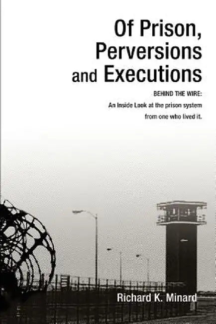 Of Prison, Perversions and Executions: Behind the Wire: An Inside Look at the Prison System from One Who Lived It. by Richard K. Minard