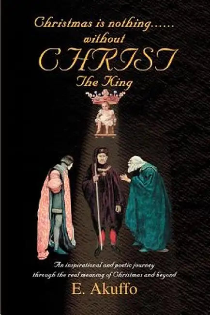 Christmas Is Nothing......Without Christ the King: An Inspirational and Poetic Journey Through the Real Meaning of Christmas and Beyond by E. Akuffo