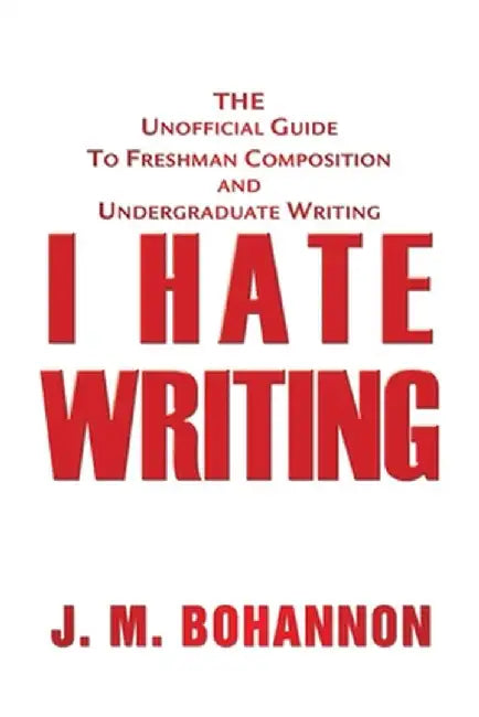 I Hate Writing: The Unofficial Guide to Freshman Composition and Undergraduate Writing by J. M. Bohannon