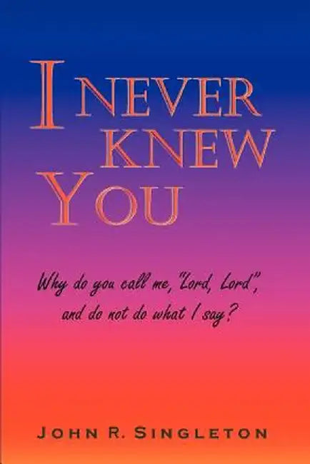 I Never Knew You: Why Do You Call Me, Lord, Lord, and Do Not Do What I Say? by John R. Singleton