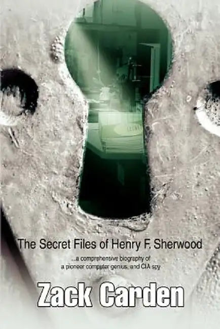 The Secret Files of Henry F. Sherwood: ...a Comprehensive Biography of a Pioneer Computer Genius, and CIA Spy by Zack Carden
