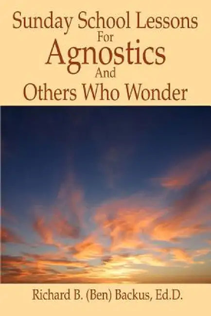 Sunday School Lessons for Agnostics and Others Who Wonder by Richard B. Backus