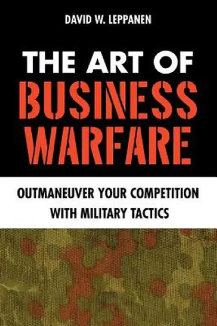 The Art of Business Warfare: Outmaneuver Your Competition with Military Tactics by David W. Leppanen