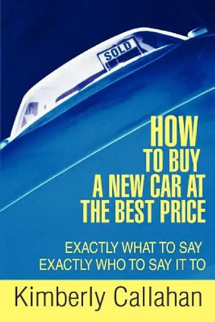 How to Buy a New Car at the Best Price: Exactly What to Say Exactly Who to Say It to by Kimberly Callahan
