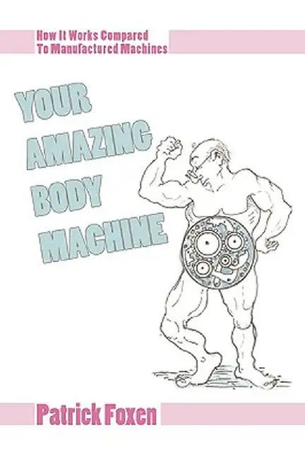 Your Amazing Body Machine: How It Works Compared to Manufactured Machines by Patrick T. Foxen
