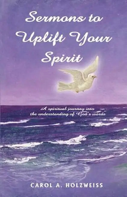 Sermons to Uplift Your Spirit: A Spiritual Journey Into the Understanding of God's Words by Carol A. Holzweiss