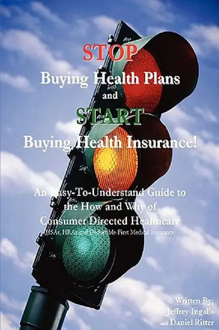 Stop Buying Health Plans and Start Buying Health Insurance!: An Easy-To-Understand Guide to the How and Why of Consumer Directed Healthcare (Hsas, Hra by Jeffrey Ingalls