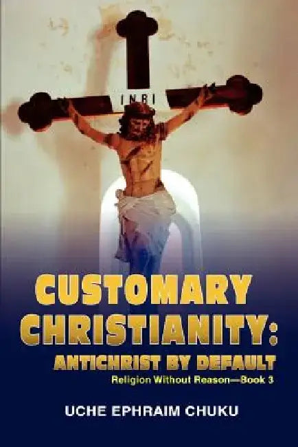 Customary Christianity: Antichrist by Default: Religion Without Reason - Book 3 by Uche Ephraim Chuku