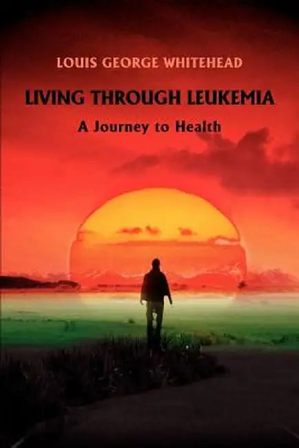 Living Through Leukemia: A Journey to Health by Louis George Whitehead