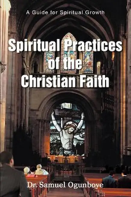 Spiritual Practices of the Christian Faith: A Guide for Spiritual Growth by Samuel Ogunboye
