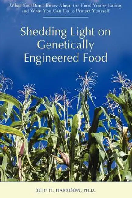 Shedding Light on Genetically Engineered Food: What You Don't Know about the Food You're Eating and What You Can Do to Protect Yourself by Beth H. Harrison