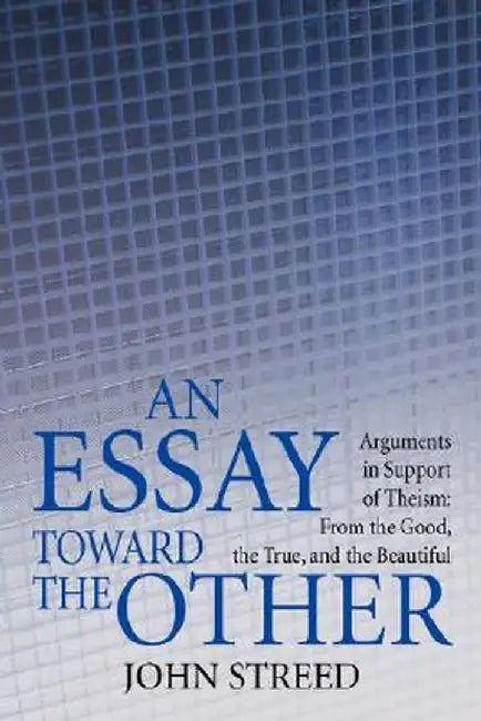 An Essay Toward the Other: Arguments in Support of Theism: From the Good, the True, and the Beautiful by John Streed