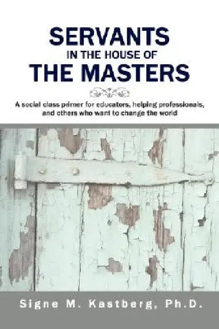 Servants in the House of the Masters: A Social Class Primer for Educators, Helping Professionals, and Others Who Want to Change the World by Signe M. Kastberg