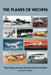 The Planes of Wichita: The People and the Aircraft of the Air Capital by Daryl E. Murphy