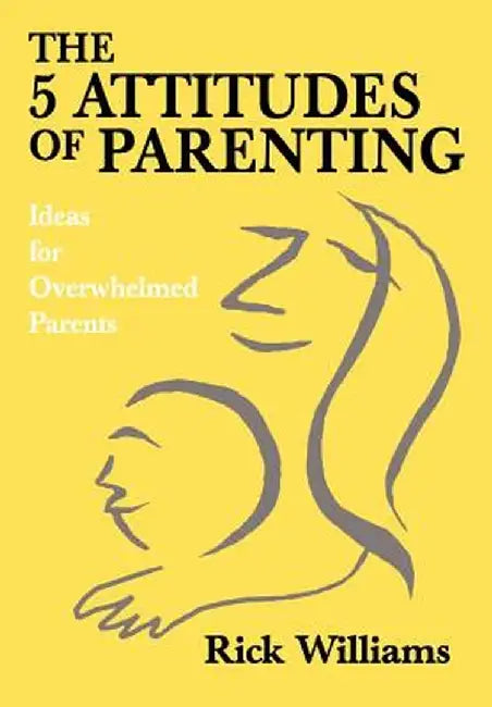 The 5 Attitudes of Parenting: Ideas for Overwhelmed Parents by Rick Williams