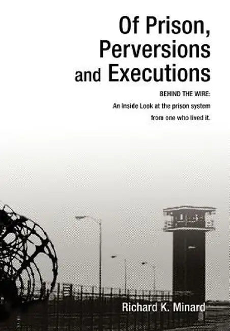 Of Prison, Perversions and Executions: Behind the Wire: An Inside Look at the Prison System from One Who Lived It. by Richard K. Minard